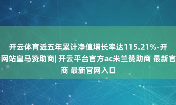 开云体育近五年累计净值增长率达115.21%-开云平台网站皇马赞助商| 开云平台官方ac米兰赞助商 最新官网入口