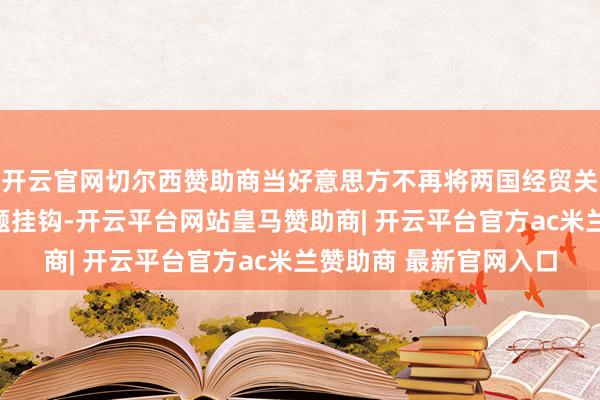开云官网切尔西赞助商当好意思方不再将两国经贸关系遍及化与乌克兰问题挂钩-开云平台网站皇马赞助商| 开云平台官方ac米兰赞助商 最新官网入口