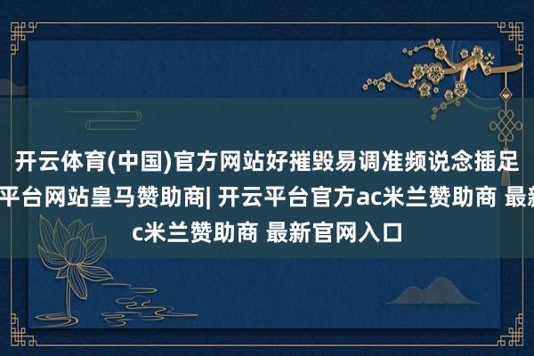 开云体育(中国)官方网站好摧毁易调准频说念插足梦幻-开云平台网站皇马赞助商| 开云平台官方ac米兰赞助商 最新官网入口