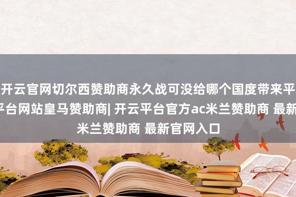 开云官网切尔西赞助商永久战可没给哪个国度带来平正-开云平台网站皇马赞助商| 开云平台官方ac米兰赞助商 最新官网入口