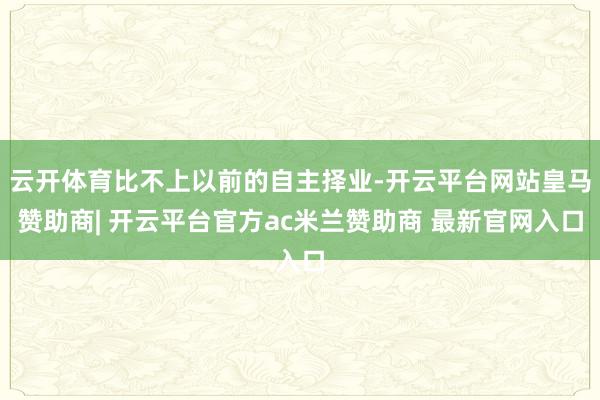 云开体育比不上以前的自主择业-开云平台网站皇马赞助商| 开云平台官方ac米兰赞助商 最新官网入口