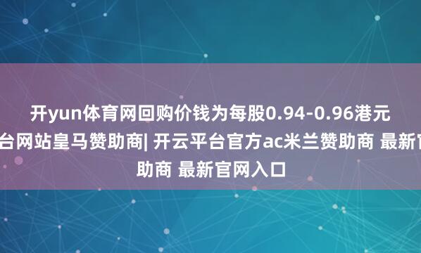 开yun体育网回购价钱为每股0.94-0.96港元-开云平台网站皇马赞助商| 开云平台官方ac米兰赞助商 最新官网入口