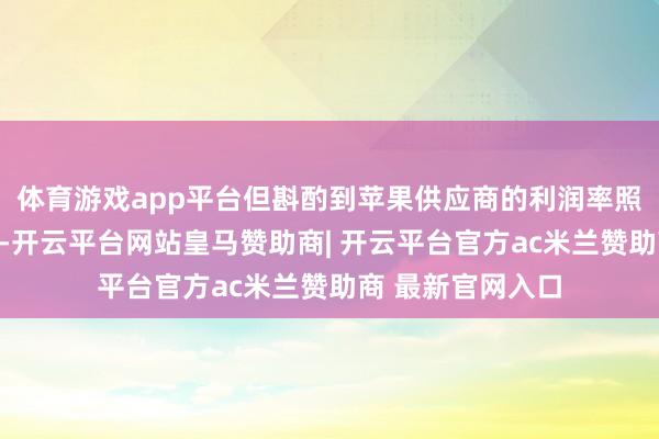 体育游戏app平台但斟酌到苹果供应商的利润率照旧处于较低水平-开云平台网站皇马赞助商| 开云平台官方ac米兰赞助商 最新官网入口