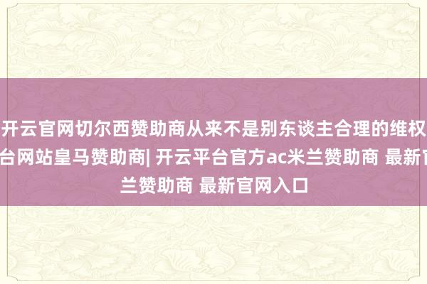开云官网切尔西赞助商从来不是别东谈主合理的维权-开云平台网站皇马赞助商| 开云平台官方ac米兰赞助商 最新官网入口