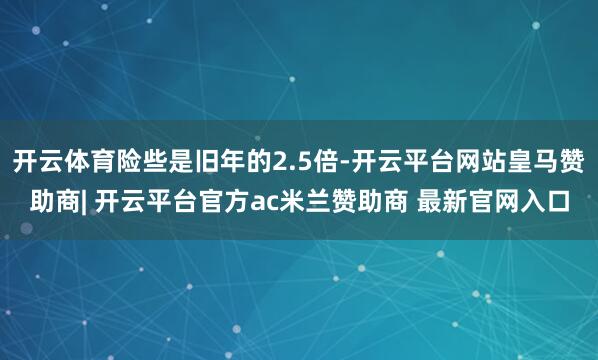 开云体育险些是旧年的2.5倍-开云平台网站皇马赞助商| 开云平台官方ac米兰赞助商 最新官网入口