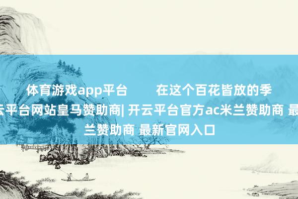 体育游戏app平台        在这个百花皆放的季节当中-开云平台网站皇马赞助商| 开云平台官方ac米兰赞助商 最新官网入口