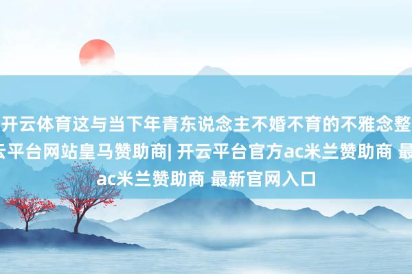 开云体育这与当下年青东说念主不婚不育的不雅念整个不同-开云平台网站皇马赞助商| 开云平台官方ac米兰赞助商 最新官网入口