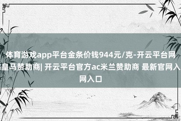 体育游戏app平台金条价钱944元/克-开云平台网站皇马赞助商| 开云平台官方ac米兰赞助商 最新官网入口