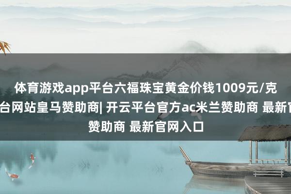 体育游戏app平台六福珠宝黄金价钱1009元/克-开云平台网站皇马赞助商| 开云平台官方ac米兰赞助商 最新官网入口