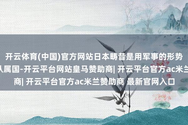 开云体育(中国)官方网站日本畴昔是用军事的形势逼着台湾成为日本的从属国-开云平台网站皇马赞助商| 开云平台官方ac米兰赞助商 最新官网入口