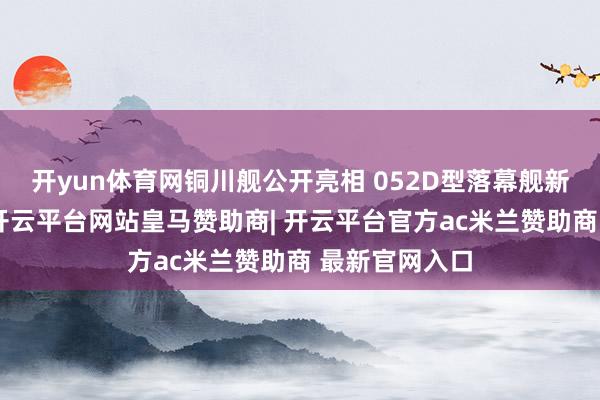 开yun体育网铜川舰公开亮相 052D型落幕舰新舰画面曝光-开云平台网站皇马赞助商| 开云平台官方ac米兰赞助商 最新官网入口