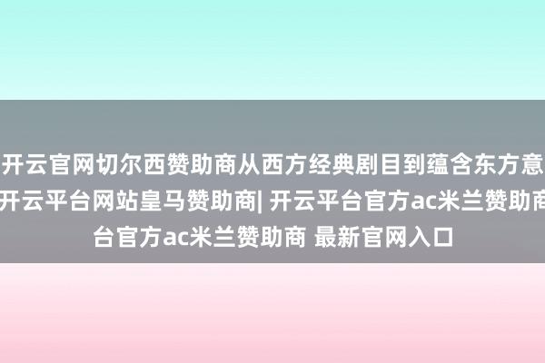开云官网切尔西赞助商从西方经典剧目到蕴含东方意蕴的原创作品-开云平台网站皇马赞助商| 开云平台官方ac米兰赞助商 最新官网入口