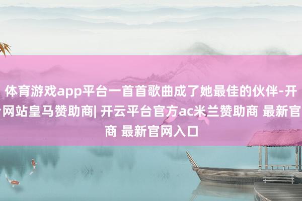 体育游戏app平台一首首歌曲成了她最佳的伙伴-开云平台网站皇马赞助商| 开云平台官方ac米兰赞助商 最新官网入口