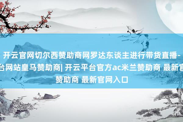 开云官网切尔西赞助商网罗达东谈主进行带货直播-开云平台网站皇马赞助商| 开云平台官方ac米兰赞助商 最新官网入口