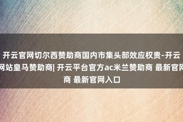 开云官网切尔西赞助商国内市集头部效应权贵-开云平台网站皇马赞助商| 开云平台官方ac米兰赞助商 最新官网入口