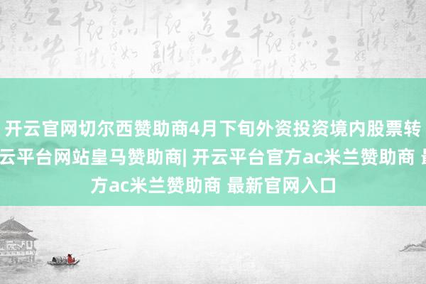 开云官网切尔西赞助商4月下旬外资投资境内股票转为净买入-开云平台网站皇马赞助商| 开云平台官方ac米兰赞助商 最新官网入口