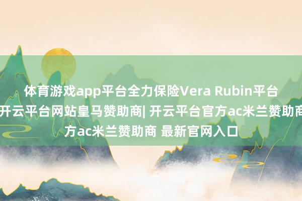 体育游戏app平台全力保险Vera Rubin平台的零部件供货-开云平台网站皇马赞助商| 开云平台官方ac米兰赞助商 最新官网入口
