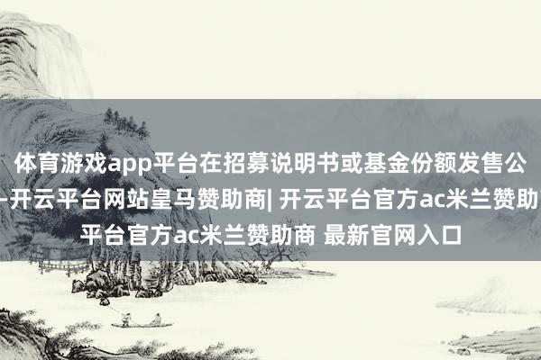 体育游戏app平台在招募说明书或基金份额发售公告中确定并表示-开云平台网站皇马赞助商| 开云平台官方ac米兰赞助商 最新官网入口