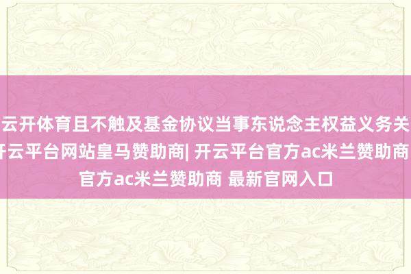 云开体育且不触及基金协议当事东说念主权益义务关系发生变化-开云平台网站皇马赞助商| 开云平台官方ac米兰赞助商 最新官网入口