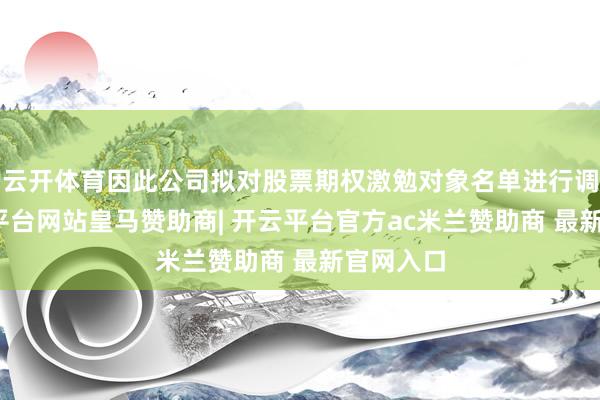 云开体育因此公司拟对股票期权激勉对象名单进行调遣-开云平台网站皇马赞助商| 开云平台官方ac米兰赞助商 最新官网入口