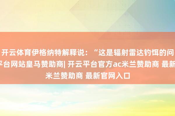 开云体育伊格纳特解释说：“这是辐射雷达钓饵的问题-开云平台网站皇马赞助商| 开云平台官方ac米兰赞助商 最新官网入口