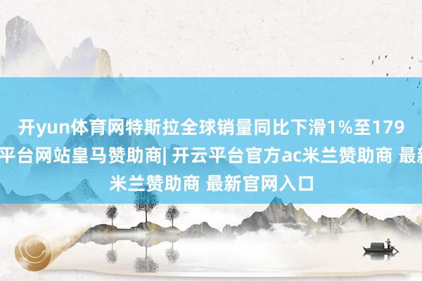 开yun体育网特斯拉全球销量同比下滑1%至179万辆-开云平台网站皇马赞助商| 开云平台官方ac米兰赞助商 最新官网入口