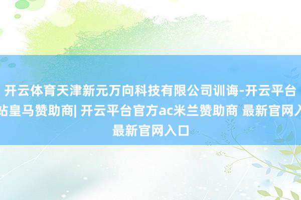 开云体育天津新元万向科技有限公司训诲-开云平台网站皇马赞助商| 开云平台官方ac米兰赞助商 最新官网入口
