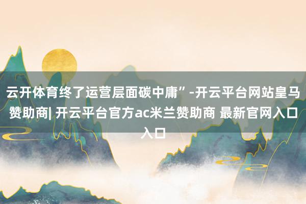 云开体育终了运营层面碳中庸”-开云平台网站皇马赞助商| 开云平台官方ac米兰赞助商 最新官网入口