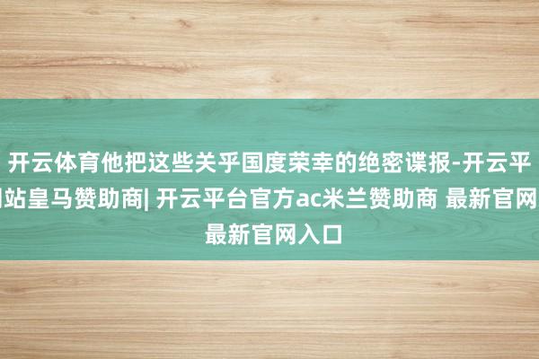 开云体育他把这些关乎国度荣幸的绝密谍报-开云平台网站皇马赞助商| 开云平台官方ac米兰赞助商 最新官网入口