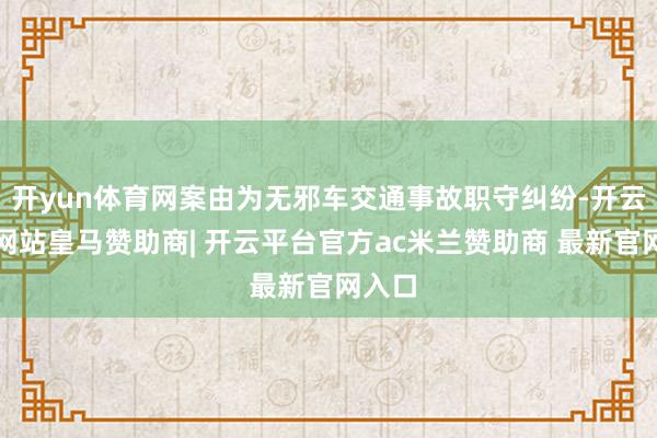 开yun体育网案由为无邪车交通事故职守纠纷-开云平台网站皇马赞助商| 开云平台官方ac米兰赞助商 最新官网入口