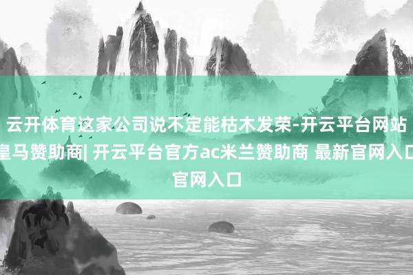 云开体育这家公司说不定能枯木发荣-开云平台网站皇马赞助商| 开云平台官方ac米兰赞助商 最新官网入口