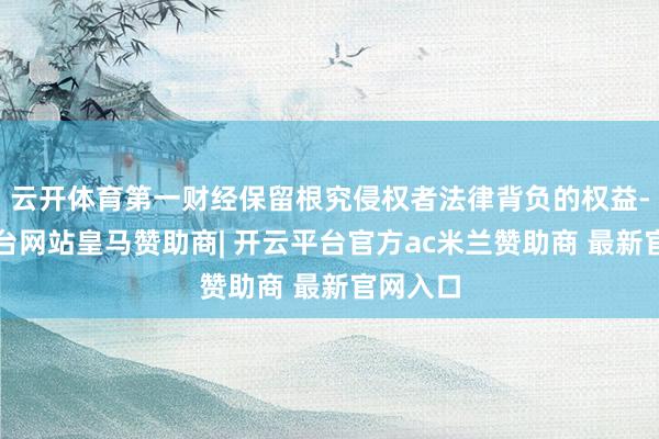 云开体育第一财经保留根究侵权者法律背负的权益-开云平台网站皇马赞助商| 开云平台官方ac米兰赞助商 最新官网入口
