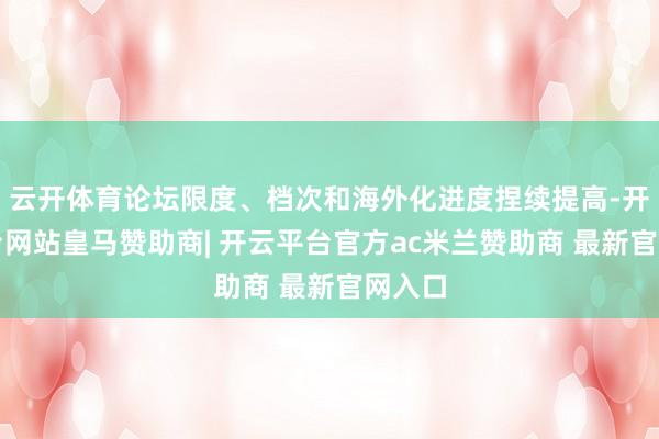 云开体育论坛限度、档次和海外化进度捏续提高-开云平台网站皇马赞助商| 开云平台官方ac米兰赞助商 最新官网入口