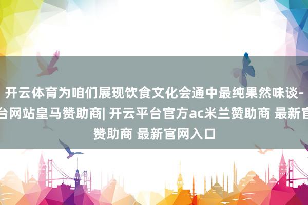 开云体育为咱们展现饮食文化会通中最纯果然味谈-开云平台网站皇马赞助商| 开云平台官方ac米兰赞助商 最新官网入口