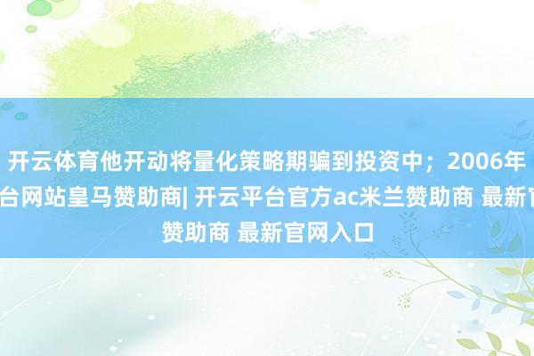 开云体育他开动将量化策略期骗到投资中；2006年-开云平台网站皇马赞助商| 开云平台官方ac米兰赞助商 最新官网入口
