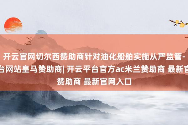 开云官网切尔西赞助商针对油化船舶实施从严监管-开云平台网站皇马赞助商| 开云平台官方ac米兰赞助商 最新官网入口