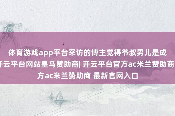 体育游戏app平台　　采访的博主觉得爷叔男儿是成婚了出去的-开云平台网站皇马赞助商| 开云平台官方ac米兰赞助商 最新官网入口