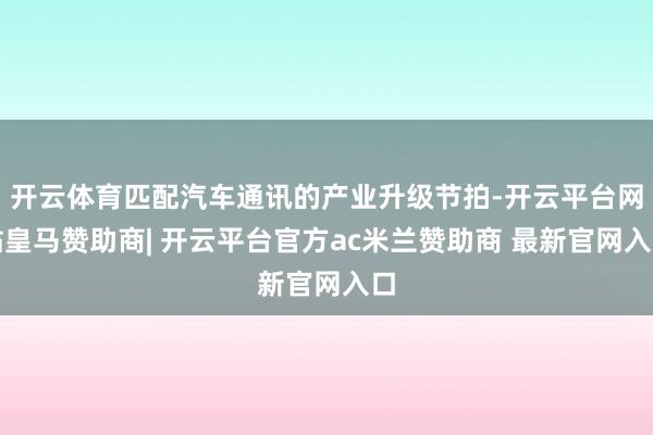 开云体育匹配汽车通讯的产业升级节拍-开云平台网站皇马赞助商| 开云平台官方ac米兰赞助商 最新官网入口