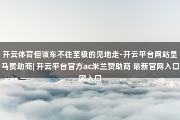 开云体育但该车不往至极的见地走-开云平台网站皇马赞助商| 开云平台官方ac米兰赞助商 最新官网入口