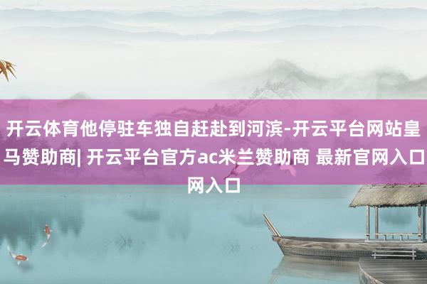 开云体育他停驻车独自赶赴到河滨-开云平台网站皇马赞助商| 开云平台官方ac米兰赞助商 最新官网入口