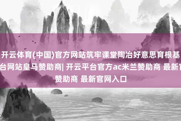 开云体育(中国)官方网站筑牢课堂陶冶好意思育根基-开云平台网站皇马赞助商| 开云平台官方ac米兰赞助商 最新官网入口