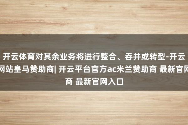 开云体育对其余业务将进行整合、吞并或转型-开云平台网站皇马赞助商| 开云平台官方ac米兰赞助商 最新官网入口
