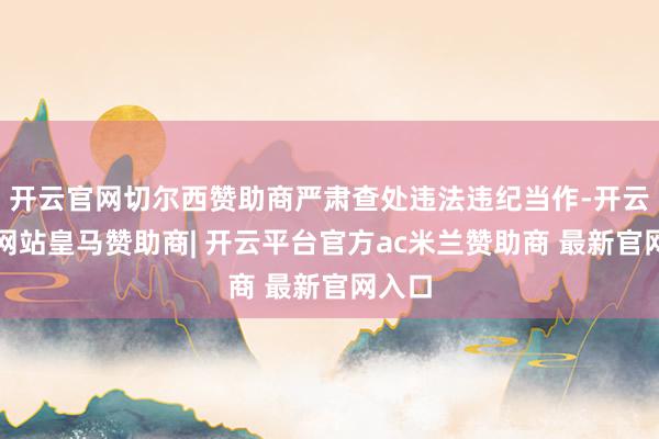 开云官网切尔西赞助商严肃查处违法违纪当作-开云平台网站皇马赞助商| 开云平台官方ac米兰赞助商 最新官网入口