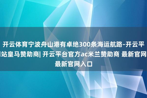 开云体育宁波舟山港有卓绝300条海运航路-开云平台网站皇马赞助商| 开云平台官方ac米兰赞助商 最新官网入口
