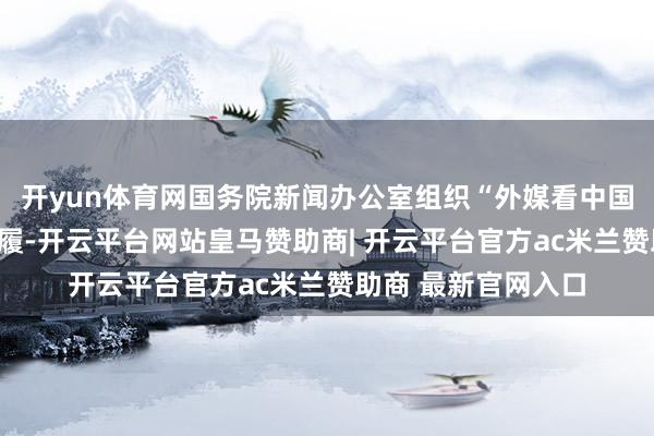 开yun体育网国务院新闻办公室组织“外媒看中国”系列主题采访步履-开云平台网站皇马赞助商| 开云平台官方ac米兰赞助商 最新官网入口