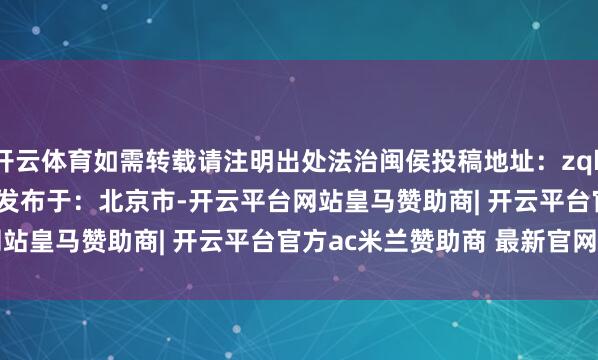 开云体育如需转载请注明出处法治闽侯投稿地址:zqbbgs703@163.com发布于:北京市-开云平台网站皇马赞助商| 开云平台官方ac米兰赞助商 最新官网入口