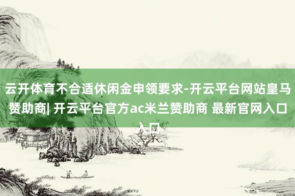 云开体育不合适休闲金申领要求-开云平台网站皇马赞助商| 开云平台官方ac米兰赞助商 最新官网入口