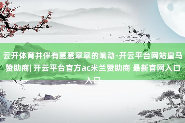云开体育并伴有窸窸窣窣的响动-开云平台网站皇马赞助商| 开云平台官方ac米兰赞助商 最新官网入口
