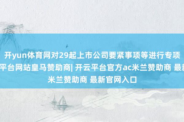 开yun体育网对29起上市公司要紧事项等进行专项核查-开云平台网站皇马赞助商| 开云平台官方ac米兰赞助商 最新官网入口