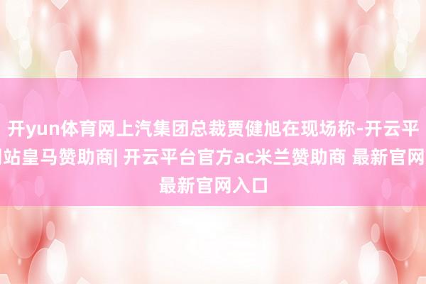 开yun体育网上汽集团总裁贾健旭在现场称-开云平台网站皇马赞助商| 开云平台官方ac米兰赞助商 最新官网入口